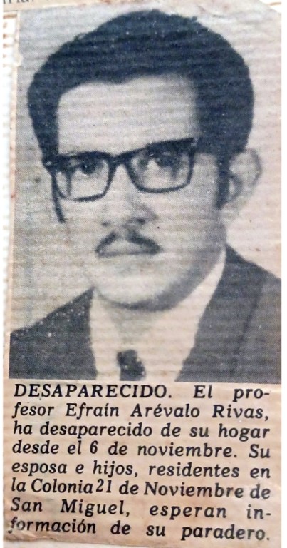 Desaparecido. El profesor Efraín Arévalo Rivas, ha desparecido de su hogar desde el 6 de noviembre. Su esposa e hijos, residentes en la Colonia 21 de Noviembre de San Miguel, esperan información de su paradero.